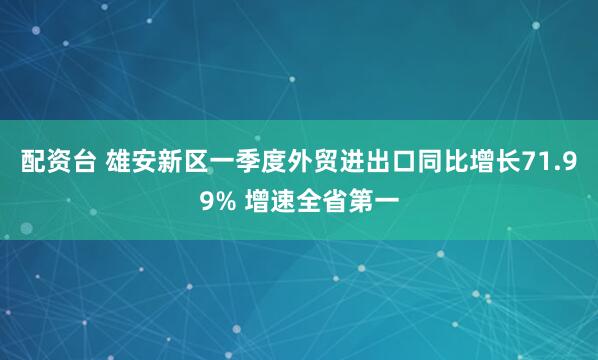 配资台 雄安新区一季度外贸进出口同比增长71.99% 增速全省第一