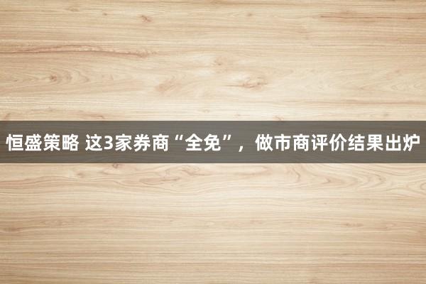 恒盛策略 这3家券商“全免”，做市商评价结果出炉