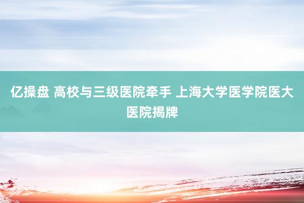 亿操盘 高校与三级医院牵手 上海大学医学院医大医院揭牌