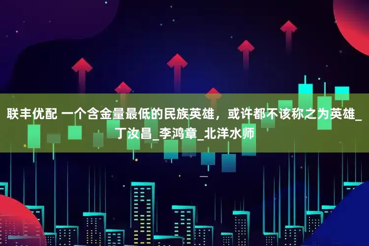 联丰优配 一个含金量最低的民族英雄，或许都不该称之为英雄_丁汝昌_李鸿章_北洋水师