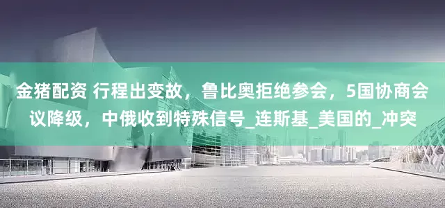 金猪配资 行程出变故，鲁比奥拒绝参会，5国协商会议降级，中俄收到特殊信号_连斯基_美国的_冲突
