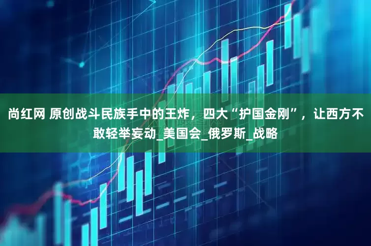 尚红网 原创战斗民族手中的王炸，四大“护国金刚”，让西方不敢轻举妄动_美国会_俄罗斯_战略