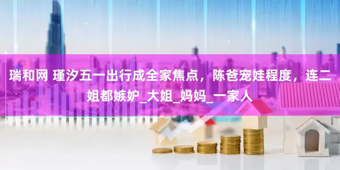 瑞和网 瑾汐五一出行成全家焦点，陈爸宠娃程度，连二姐都嫉妒_大姐_妈妈_一家人