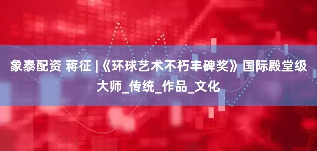 象泰配资 蒋征 |《环球艺术不朽丰碑奖》国际殿堂级大师_传统_作品_文化