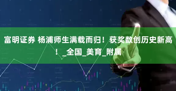 富明证券 杨浦师生满载而归！获奖数创历史新高！_全国_美育_附属
