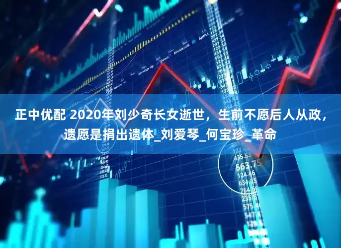 正中优配 2020年刘少奇长女逝世，生前不愿后人从政，遗愿是捐出遗体_刘爱琴_何宝珍_革命