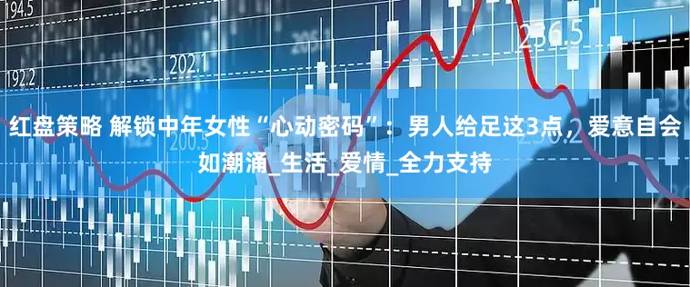红盘策略 解锁中年女性“心动密码”：男人给足这3点，爱意自会如潮涌_生活_爱情_全力支持