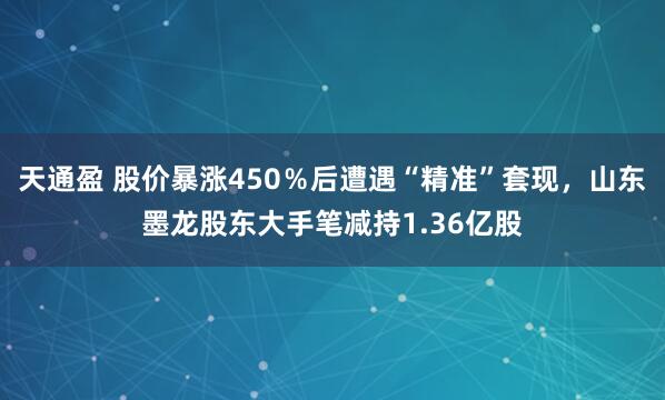 天通盈 股价暴涨450％后遭遇“精准”套现，山东墨龙股东大手笔减持1.36亿股