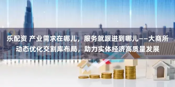 乐配资 产业需求在哪儿，服务就跟进到哪儿——大商所动态优化交割库布局，助力实体经济高质量发展