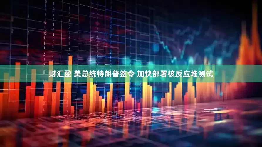 财汇盈 美总统特朗普签令 加快部署核反应堆测试
