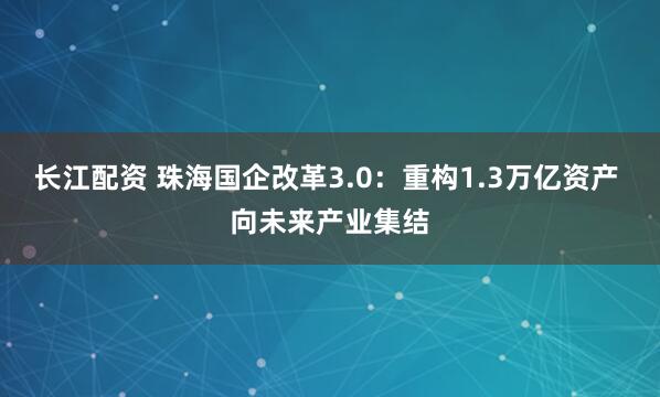 长江配资 珠海国企改革3.0：重构1.3万亿资产 向未来产业集结