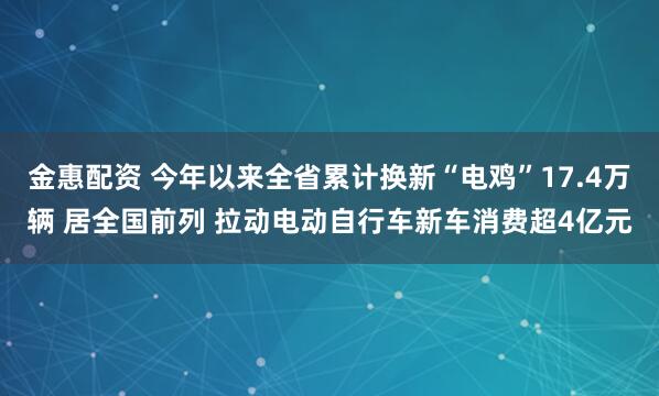 金惠配资 今年以来全省累计换新“电鸡”17.4万辆 居全国前列 拉动电动自行车新车消费超4亿元