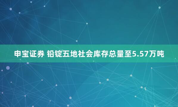 申宝证券 铅锭五地社会库存总量至5.57万吨
