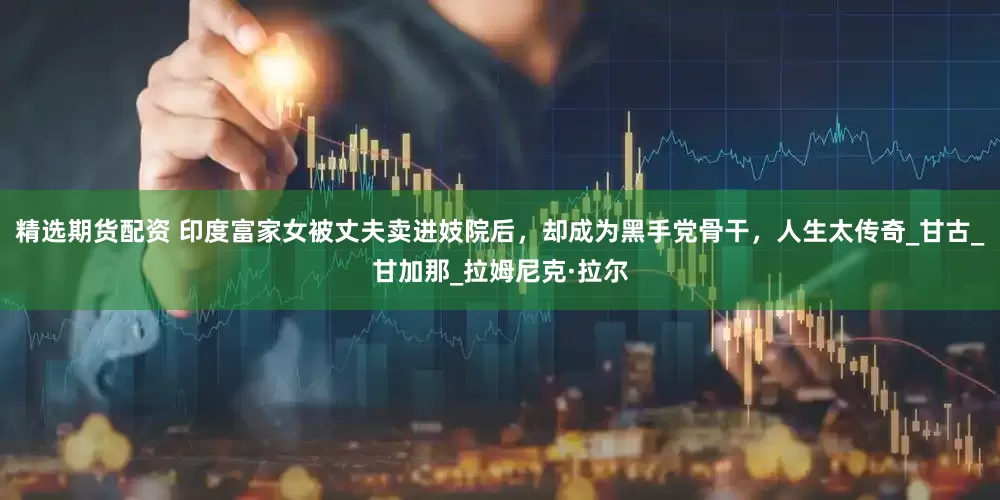 精选期货配资 印度富家女被丈夫卖进妓院后，却成为黑手党骨干，人生太传奇_甘古_甘加那_拉姆尼克·拉尔