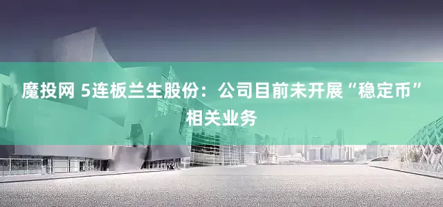 魔投网 5连板兰生股份：公司目前未开展“稳定币”相关业务