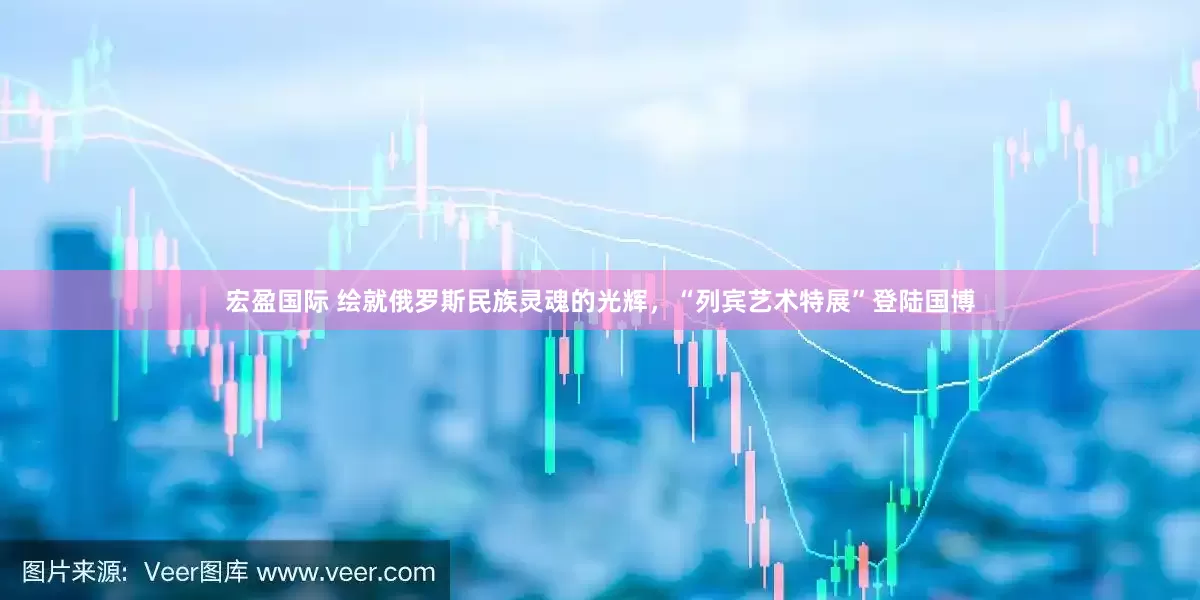 宏盈国际 绘就俄罗斯民族灵魂的光辉，“列宾艺术特展”登陆国博