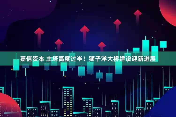 嘉信资本 主塔高度过半！狮子洋大桥建设迎新进展