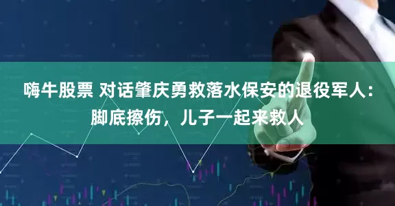 嗨牛股票 对话肇庆勇救落水保安的退役军人：脚底擦伤，儿子一起来救人