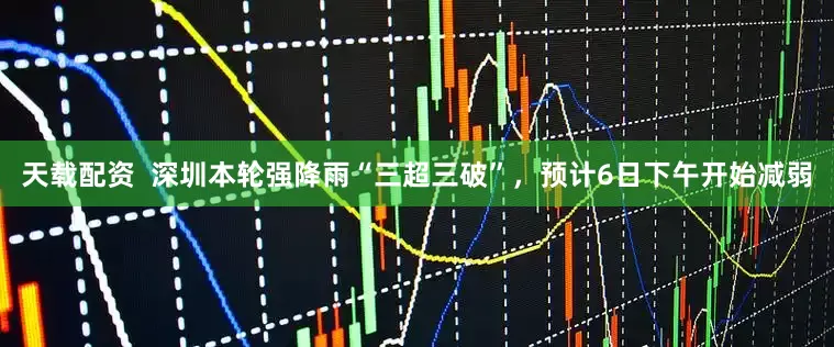 天载配资  深圳本轮强降雨“三超三破”，预计6日下午开始减弱