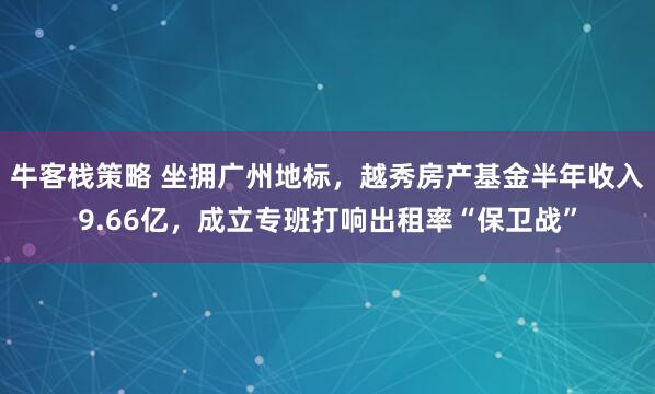 牛客栈策略 坐拥广州地标，越秀房产基金半年收入9.66亿，成立专班打响出租率“保卫战”